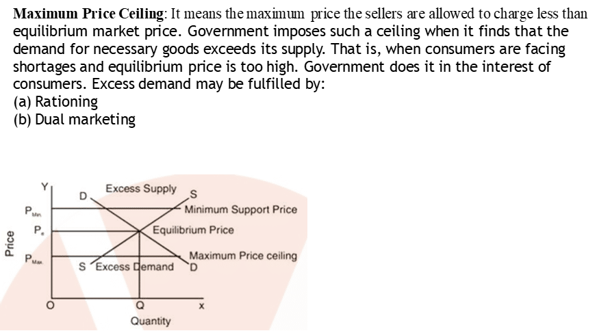 Maximum Price Ceiling: It means the maximtun price the sellers are allowed to charge less than
equilibrium market price. Government imposes such a ceiling when it finds that the
demand for necessary goods exceeds its supply. That is, when consumers are facing
shortages and equilibrium price is too high. Government does it in the interest of
consumers. Excess demand may be fulfilled by:
(a) Rationing
(b) Dual marketing
8
S
o
Excess Supply S
Minimum Support Price
Equilibrium Price
Maximum Price ceiling
Excess mand D
Quantity